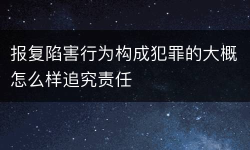 报复陷害行为构成犯罪的大概怎么样追究责任