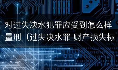 对过失决水犯罪应受到怎么样量刑（过失决水罪 财产损失标准）