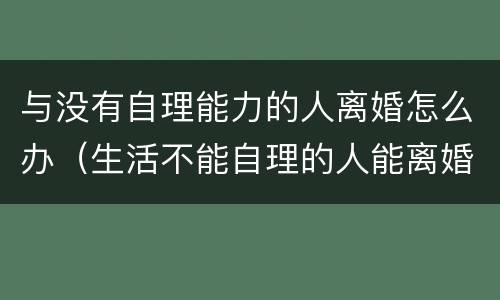 与没有自理能力的人离婚怎么办（生活不能自理的人能离婚吗）