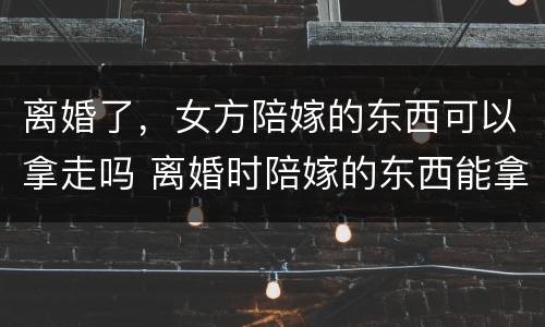 离婚了，女方陪嫁的东西可以拿走吗 离婚时陪嫁的东西能拿回来吗