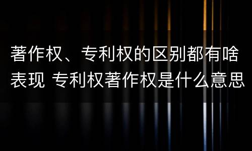 著作权、专利权的区别都有啥表现 专利权著作权是什么意思
