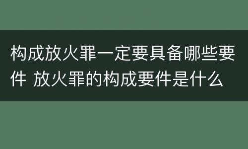 构成放火罪一定要具备哪些要件 放火罪的构成要件是什么