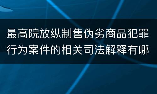 最高院放纵制售伪劣商品犯罪行为案件的相关司法解释有哪些主要规定