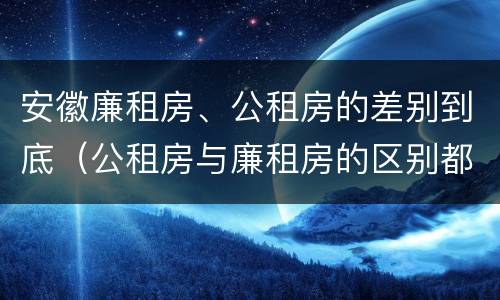 安徽廉租房、公租房的差别到底（公租房与廉租房的区别都在此,别再搞错了!）