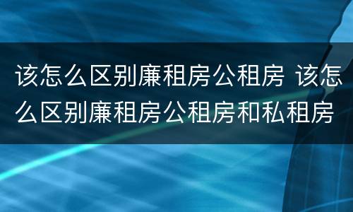 该怎么区别廉租房公租房 该怎么区别廉租房公租房和私租房