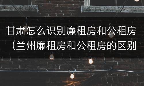 甘肃怎么识别廉租房和公租房（兰州廉租房和公租房的区别）