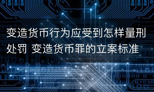 变造货币行为应受到怎样量刑处罚 变造货币罪的立案标准