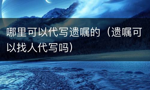 哪里可以代写遗嘱的（遗嘱可以找人代写吗）