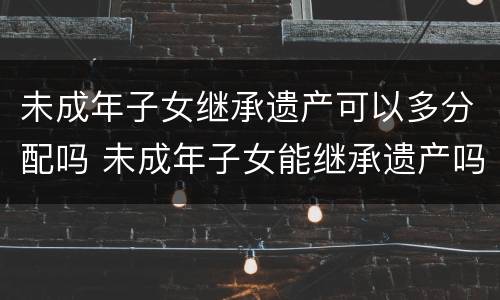 未成年子女继承遗产可以多分配吗 未成年子女能继承遗产吗