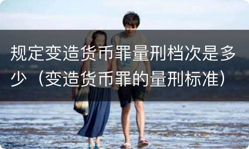 规定变造货币罪量刑档次是多少（变造货币罪的量刑标准）