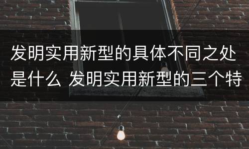 发明实用新型的具体不同之处是什么 发明实用新型的三个特点