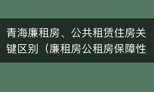 青海廉租房、公共租赁住房关键区别（廉租房公租房保障性住房的区别）
