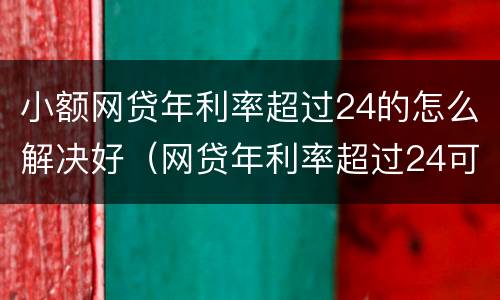 小额网贷年利率超过24的怎么解决好（网贷年利率超过24可以只还本金吗?）