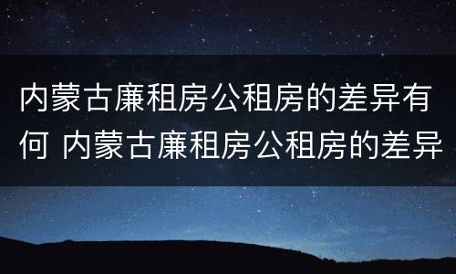 内蒙古廉租房公租房的差异有何 内蒙古廉租房公租房的差异有何不同