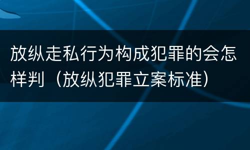 放纵走私行为构成犯罪的会怎样判（放纵犯罪立案标准）