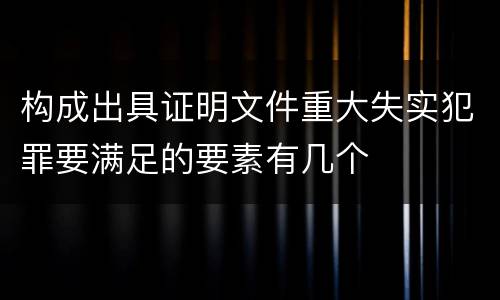 构成出具证明文件重大失实犯罪要满足的要素有几个