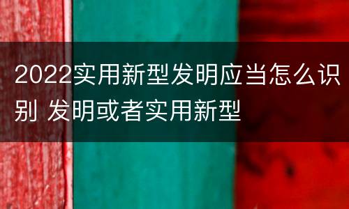 2022实用新型发明应当怎么识别 发明或者实用新型