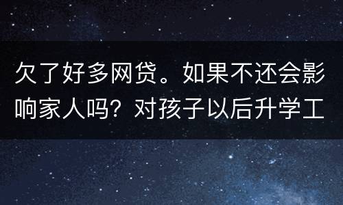欠了好多网贷。如果不还会影响家人吗？对孩子以后升学工作有影响吗