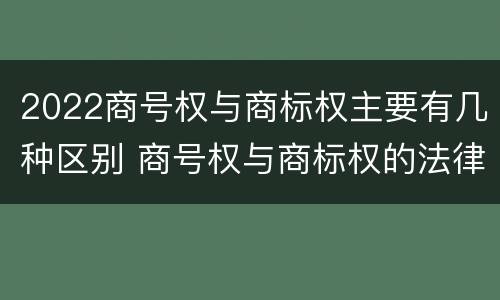 2022商号权与商标权主要有几种区别 商号权与商标权的法律冲突与解决