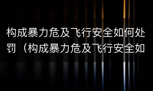 构成暴力危及飞行安全如何处罚（构成暴力危及飞行安全如何处罚）