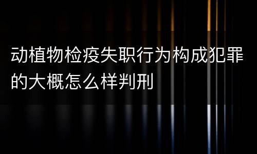 动植物检疫失职行为构成犯罪的大概怎么样判刑
