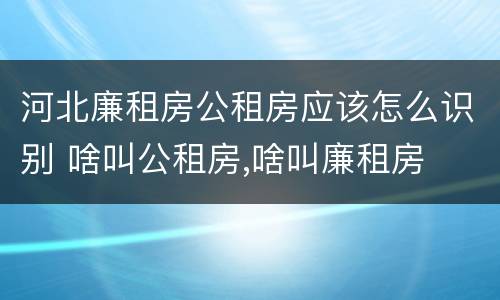 河北廉租房公租房应该怎么识别 啥叫公租房,啥叫廉租房