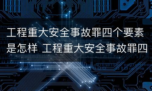 工程重大安全事故罪四个要素是怎样 工程重大安全事故罪四个要素是怎样划分的