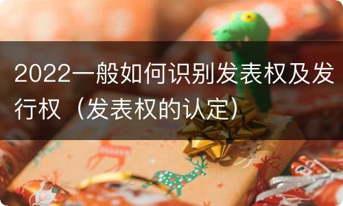 2022一般如何识别发表权及发行权（发表权的认定）