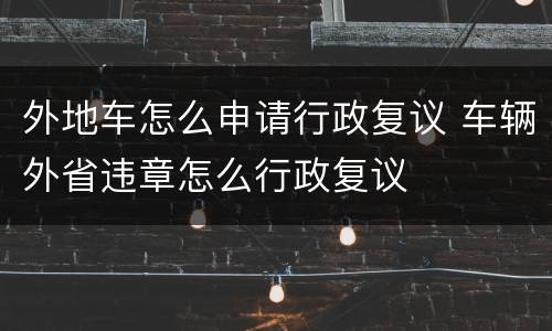 外地车怎么申请行政复议 车辆外省违章怎么行政复议