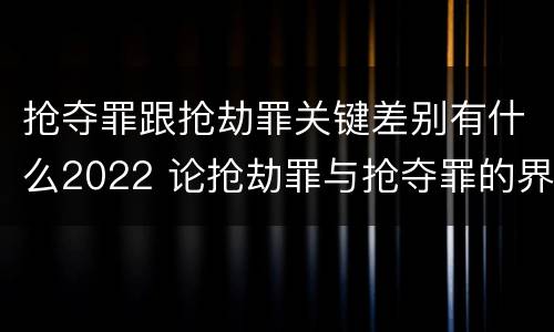 抢夺罪跟抢劫罪关键差别有什么2022 论抢劫罪与抢夺罪的界限