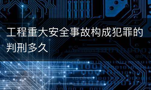 工程重大安全事故构成犯罪的判刑多久