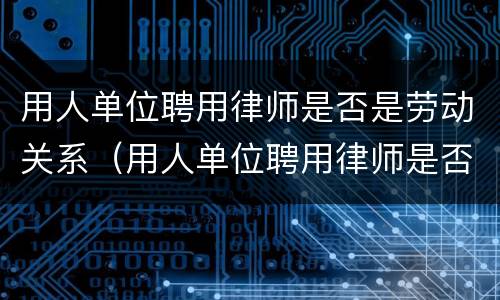 用人单位聘用律师是否是劳动关系（用人单位聘用律师是否是劳动关系人）