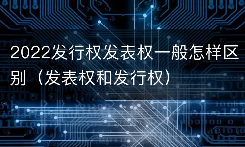 2022发行权发表权一般怎样区别（发表权和发行权）