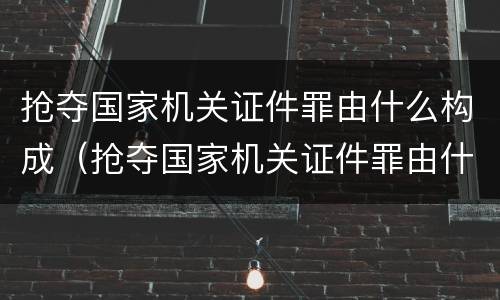 抢夺国家机关证件罪由什么构成（抢夺国家机关证件罪由什么构成犯罪）