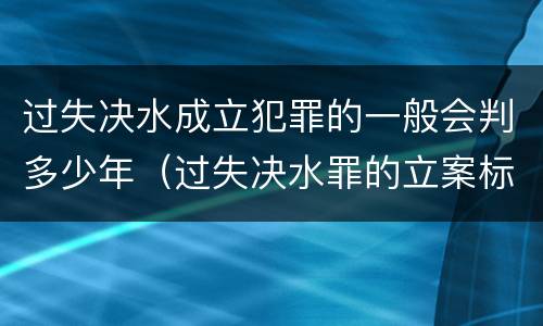 过失决水成立犯罪的一般会判多少年（过失决水罪的立案标准）