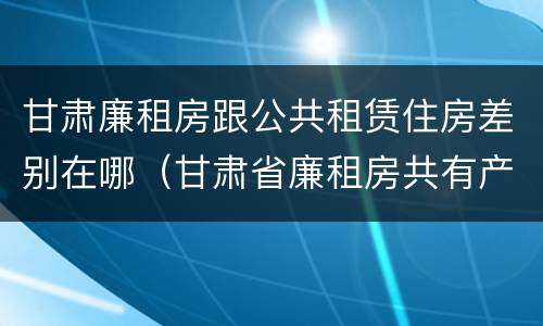 甘肃廉租房跟公共租赁住房差别在哪（甘肃省廉租房共有产权能卖吗）