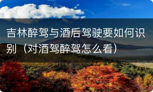 吉林醉驾与酒后驾驶要如何识别（对酒驾醉驾怎么看）