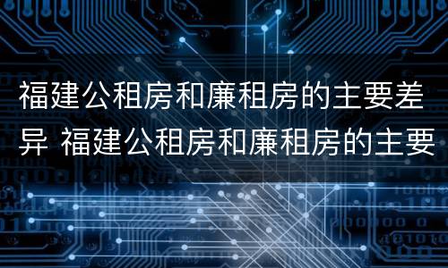 福建公租房和廉租房的主要差异 福建公租房和廉租房的主要差异有哪些