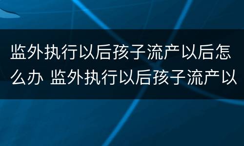 监外执行以后孩子流产以后怎么办 监外执行以后孩子流产以后怎么办手续