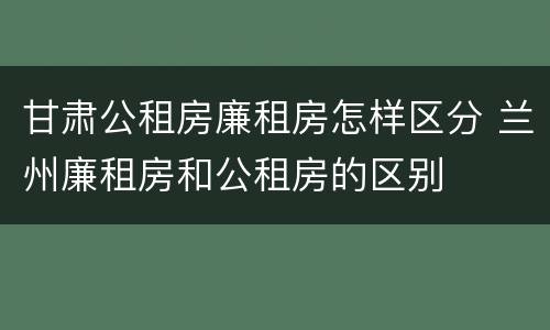 甘肃公租房廉租房怎样区分 兰州廉租房和公租房的区别