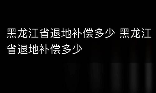 黑龙江省退地补偿多少 黑龙江省退地补偿多少