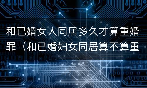 和已婚女人同居多久才算重婚罪（和已婚妇女同居算不算重婚罪）