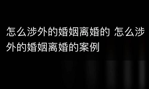 怎么涉外的婚姻离婚的 怎么涉外的婚姻离婚的案例