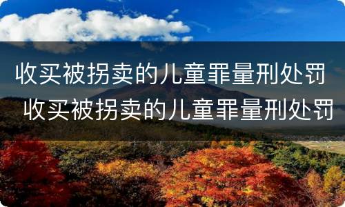 收买被拐卖的儿童罪量刑处罚 收买被拐卖的儿童罪量刑处罚依据