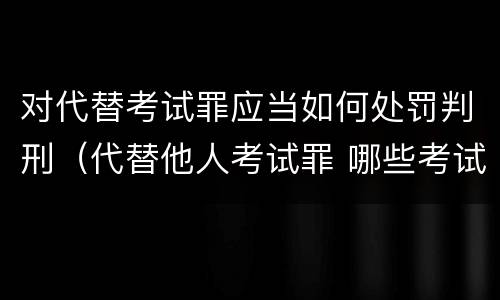 对代替考试罪应当如何处罚判刑（代替他人考试罪 哪些考试）