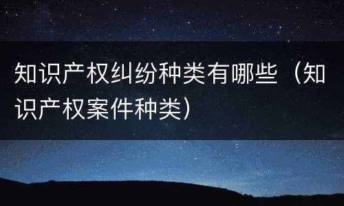 知识产权纠纷种类有哪些（知识产权案件种类）
