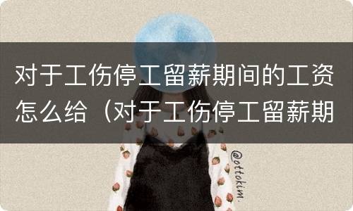 对于工伤停工留薪期间的工资怎么给（对于工伤停工留薪期间的工资怎么给）