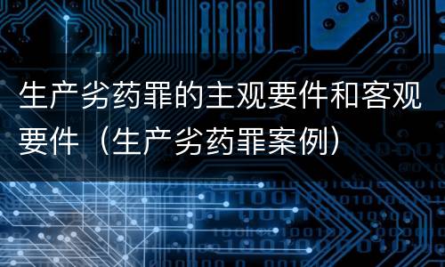 生产劣药罪的主观要件和客观要件（生产劣药罪案例）