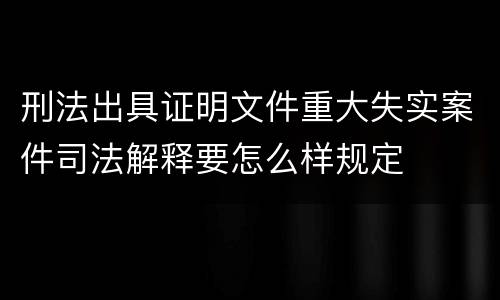 刑法出具证明文件重大失实案件司法解释要怎么样规定