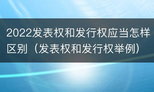 2022发表权和发行权应当怎样区别（发表权和发行权举例）